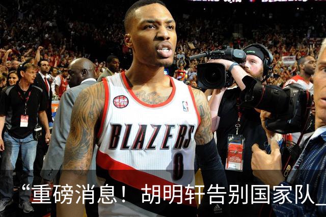 “重磅消息！胡明轩告别国家队 新MVP正式入驻中国男篮”